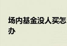 场内基金没人买怎么办 场内基金卖不掉怎么办