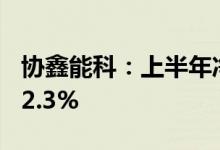 协鑫能科：上半年净利润3.87亿元同比下降22.3%