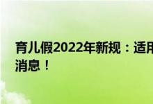 育儿假2022年新规：适用于哪些群体 具体有多少天附详细消息！ 