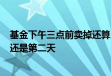 基金下午三点前卖掉还算当天收益吗 基金3点过后卖掉当天还是第二天