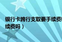 银行卡跨行支取要手续费吗（包商银行信用卡跨行取款有手续费吗）