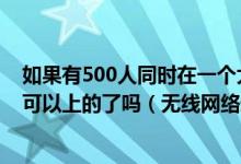 如果有500人同时在一个大的房间里用手机登陆同一个网址可以上的了吗（无线网络通信有问题没）