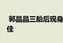  郭晶晶三胎后现身 全素颜亮相脸色红润状态佳 