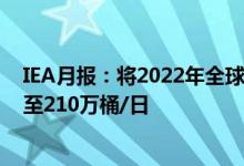 IEA月报：将2022年全球石油需求增长预测上调38万桶/日至210万桶/日