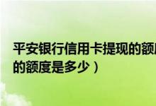 平安银行信用卡提现的额度是多少钱（平安银行信用卡提现的额度是多少）