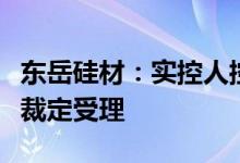 东岳硅材：实控人控制的企业破产重整被法院裁定受理