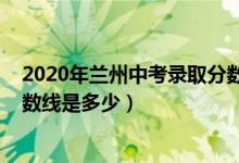 2020年兰州中考录取分数线查询（2020年兰州中考录取分数线是多少）