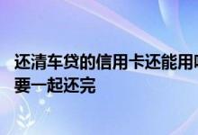 还清车贷的信用卡还能用吗 想提前还清车贷是不是信用卡也要一起还完