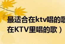 最适合在ktv唱的歌女生（推荐几首适合女生在KTV里唱的歌）