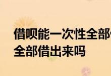 借呗能一次性全部借出来吗吗 借呗能一次性全部借出来吗