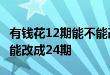 有钱花12期能不能改成24期 有钱花12期能不能改成24期