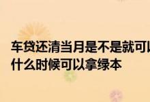 车贷还清当月是不是就可以拿绿本了 车贷提前一个月还清了什么时候可以拿绿本