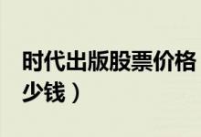 时代出版股票价格（时代出版600551现在多少钱）
