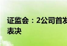 证监会：2公司首发申请获通过联盛科技暂缓表决