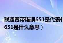 联通宽带错误651是代表什么（联通宽带连接时出错误代码：651是什么意思）