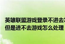 英雄联盟游戏登录不进去怎么解决（英雄联盟lol能登录游戏但是进不去游戏怎么处理）