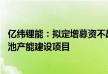 亿纬锂能：拟定增募资不超过90亿元用于动力储能锂离子电池产能建设项目