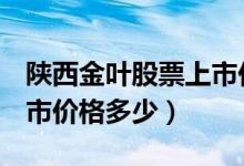 陕西金叶股票上市价格（陕西金叶000812上市价格多少）