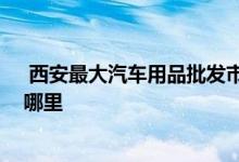  西安最大汽车用品批发市场在哪 西安汽车用品批发市场在哪里 
