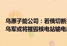 乌原子能公司：若俄切断扎波罗热核电站与乌电力系统关联乌军或将摧毁核电站输电线路