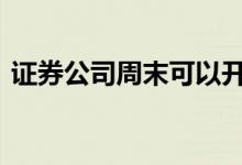 证券公司周末可以开户 证券公司周末上班吗