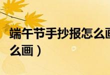 端午节手抄报怎么画又好看（端午节手抄报怎么画）