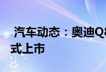  汽车动态：奥迪Q8最新消息有望第三季度正式上市 