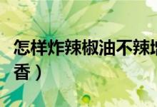 怎样炸辣椒油不辣增香（怎样炸辣椒油不糊还香）