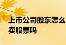 上市公司股东怎么卖股票 公司上市股东可以卖股票吗