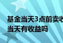 基金当天3点前卖收益怎么算 3点前买的基金当天有收益吗