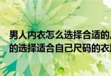 男人内衣怎么选择合适的尺码（男人帮分享：如何快速准确的选择适合自己尺码的衣服）