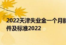 2022天津失业金一个月能领多少钱 天津失业保险金领取条件及标准2022 