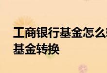 工商银行基金怎么转换 工商银行：如何办理基金转换