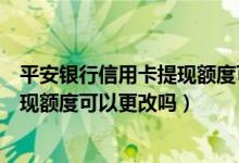 平安银行信用卡提现额度可以更改吗吗（平安银行信用卡提现额度可以更改吗）