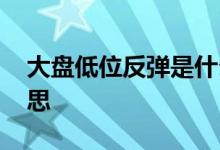 大盘低位反弹是什么意思 大盘反弹是什么意思 