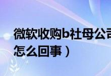 微软收购b社母公司（微软收购b社母公司是怎么回事）