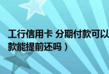 工行信用卡 分期付款可以提前还吗（包商银行信用卡分期付款能提前还吗）