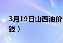 3月19日山西油价今日价格（汽油95号多少钱）