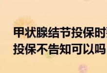 甲状腺结节投保时要如实告知吗 甲状腺结节投保不告知可以吗