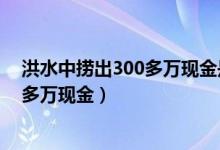 洪水中捞出300多万现金是怎么回事（哪的洪水中捞出300多万现金）