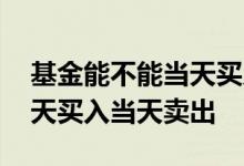 基金能不能当天买入当天卖出 基金能不能当天买入当天卖出