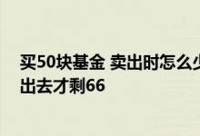 买50块基金 卖出时怎么少了那么多 买入基金100元怎么卖出去才剩66