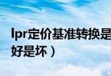 lpr定价基准转换是什么（lpr定价基准转换是好是坏）
