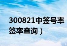 300821中签号率（300821配号 300821中签率查询）