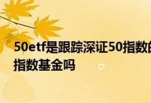 50etf是跟踪深证50指数的基金 50etf是跟踪深证50指数的指数基金吗