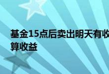 基金15点后卖出明天有收益吗 基金15点后卖出第二天算不算收益