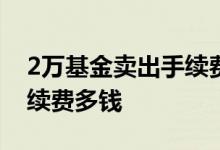 2万基金卖出手续费400多块 卖2万块基金手续费多钱