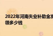 2022年河南失业补助金发放标准 河南失业补助金一个月能领多少钱 