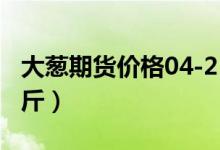 大葱期货价格04-25（今日大葱价格多少钱一斤）