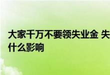 大家千万不要领失业金 失业要不要领取失业金领取失业金有什么影响 